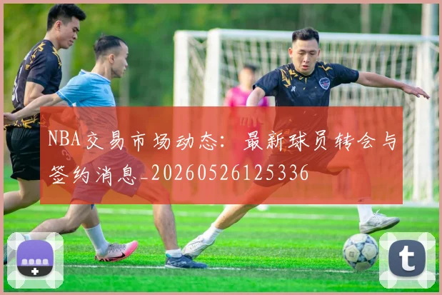NBA交易市场动态:最新球员转会与签约消息_20260526125336