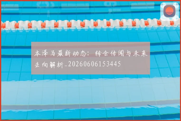 本泽马最新动态：转会传闻与未来去向解析_20260606153445