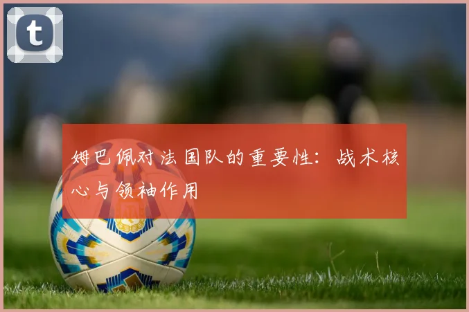 姆巴佩对法国队的重要性：战术核心与领袖作用