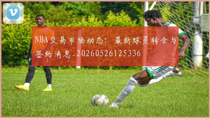 NBA交易市场动态：最新球员转会与签约消息_20260526125336