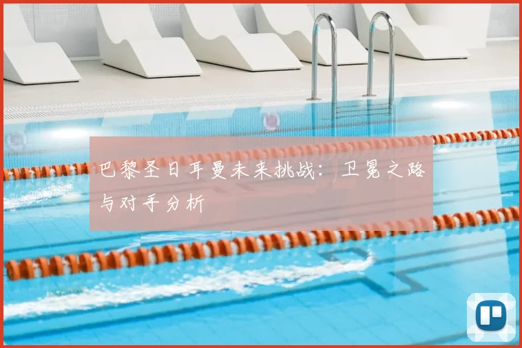 巴黎圣日耳曼未来挑战：卫冕之路与对手分析