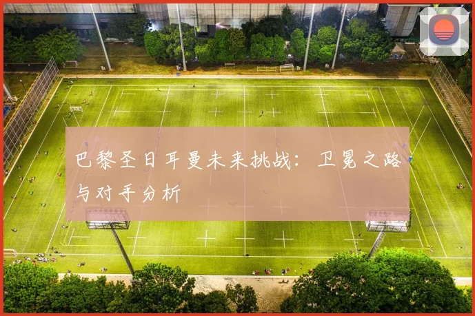 巴黎圣日耳曼未来挑战：卫冕之路与对手分析