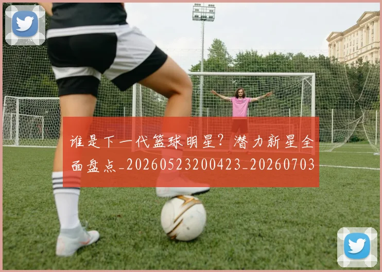 谁是下一代篮球明星？潜力新星全面盘点_20260523200423_20260703181947