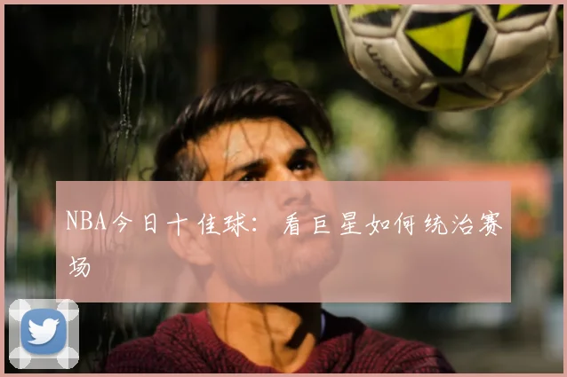 NBA今日十佳球：看巨星如何统治赛场