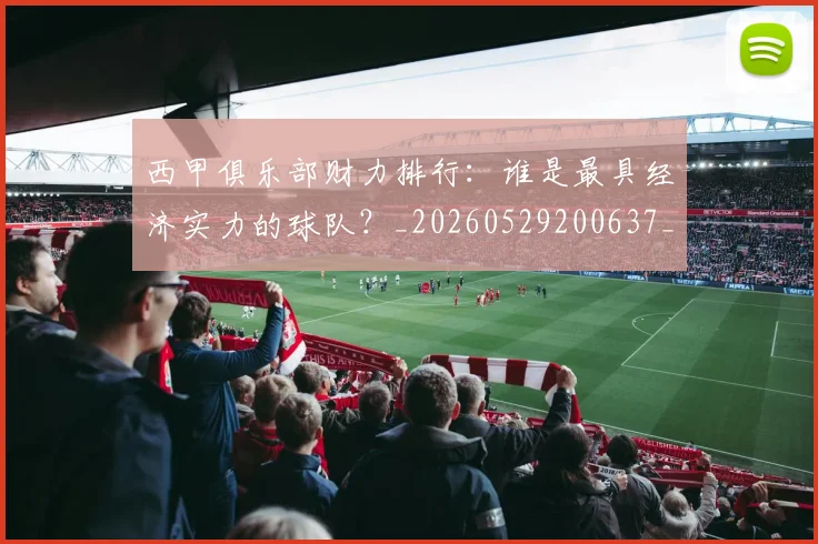 西甲俱乐部财力排行：谁是最具经济实力的球队？_20260529200637_20260703181840