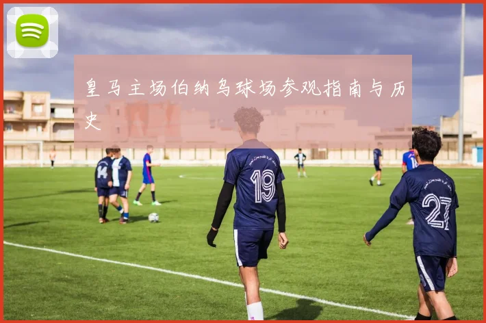 皇马主场伯纳乌球场参观指南与历史