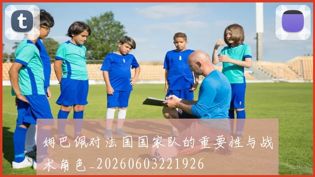 姆巴佩对法国国家队的重要性与战术角色_20260603221926